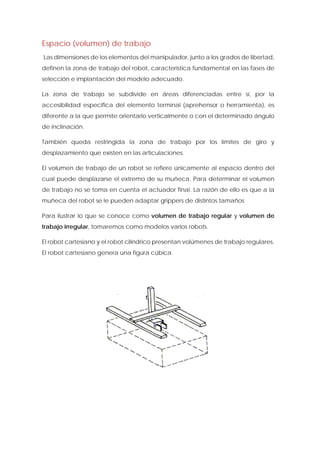 Espacio (volumen) de trabajo 
Las dimensiones de los elementos del manipulador, junto a los grados de libertad, definen la zona de trabajo del robot, característica fundamental en las fases de selección e implantación del modelo adecuado. 
La zona de trabajo se subdivide en áreas diferenciadas entre sí, por la accesibilidad especifica del elemento terminal (aprehensor o herramienta), es diferente a la que permite orientarlo verticalmente o con el determinado ángulo de inclinación. 
También queda restringida la zona de trabajo por los límites de giro y desplazamiento que existen en las articulaciones. 
El volumen de trabajo de un robot se refiere únicamente al espacio dentro del cual puede desplazarse el extremo de su muñeca. Para determinar el volumen de trabajo no se toma en cuenta el actuador final. La razón de ello es que a la muñeca del robot se le pueden adaptar grippers de distintos tamaños 
Para ilustrar lo que se conoce como volumen de trabajo regular y volumen de trabajo irregular, tomaremos como modelos varios robots. 
El robot cartesiano y el robot cilíndrico presentan volúmenes de trabajo regulares. El robot cartesiano genera una figura cúbica.  