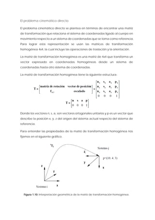 El problema cinemático directo 
El problema cinemático directo se plantea en términos de encontrar una matriz de transformación que relaciona el sistema de coordenadas ligado al cuerpo en movimiento respecto a un sistema de coordenadas que se toma como referencia. Para lograr esta representación se usan las matrices de transformación homogénea 4x4, la cual incluye las operaciones de traslación y la orientación. 
La matriz de transformación homogénea es una matriz de 4x4 que transforma un vector expresado en coordenadas homogéneas desde un sistema de coordenadas hasta otro sistema de coordenadas. 
La matriz de transformación homogénea tiene la siguiente estructura: 
Donde los vectores n, s, a, son vectores ortogonales unitarios y p es un vector que describe la posición x, y, z del origen del sistema actual respecto del sistema de referencia. 
Para entender las propiedades de la matriz de transformación homogénea nos fijamos en el siguiente gráfico. 
Figura 1.10: Interpretación geométrica de la matriz de transformación homogénea.  