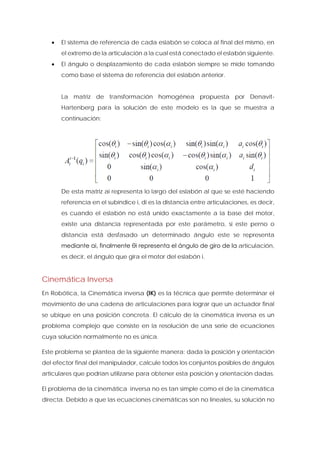 • El sistema de referencia de cada eslabón se coloca al final del mismo, en el extremo de la articulación a la cual está conectado el eslabón siguiente. 
• El ángulo o desplazamiento de cada eslabón siempre se mide tomando como base el sistema de referencia del eslabón anterior. 
La matriz de transformación homogénea propuesta por Denavit- Hartenberg para la solución de este modelo es la que se muestra a continuación: 
De esta matriz ai representa lo largo del eslabón al que se esté haciendo referencia en el subíndice i, di es la distancia entre articulaciones, es decir, es cuando el eslabón no está unido exactamente a la base del motor, existe una distancia representada por este parámetro, si este perno o distancia está desfasado un determinado ángulo este se representa mediante αi, finalmente θi representa el ángulo de giro de la articulación, es decir, el ángulo que gira el motor del eslabón i. 
Cinemática Inversa 
En Robótica, la Cinemática inversa (IK) es la técnica que permite determinar el movimiento de una cadena de articulaciones para lograr que un actuador final se ubique en una posición concreta. El cálculo de la cinemática inversa es un problema complejo que consiste en la resolución de una serie de ecuaciones cuya solución normalmente no es única. 
Este problema se plantea de la siguiente manera: dada la posición y orientación del efector final del manipulador, calcule todos los conjuntos posibles de ángulos articulares que podrían utilizarse para obtener esta posición y orientación dadas. 
El problema de la cinemática inversa no es tan simple como el de la cinemática directa. Debido a que las ecuaciones cinemáticas son no lineales, su solución no  