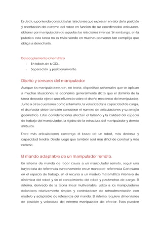 Es decir, suponiendo conocidas las relaciones que expresan el valor de la posición y orientación del extremo del robot en función de sus coordenadas articulares, obtener por manipulación de aquellas las relaciones inversas. Sin embargo, en la práctica esta tarea no es trivial siendo en muchas ocasiones tan compleja que obliga a desecharla. 
Desacoplamiento cinemático 
- En robots de 6 GDL. 
- Separación y posicionamiento. 
Diseño y sensores del manipulador 
Aunque los manipuladores son, en teoría, dispositivos universales que se aplican a muchas situaciones, la economía generalmente dicta que el dominio de la tarea deseada ejerce una influencia sobre el diseño mecánico del manipulador. Junto a otras cuestiones como el tamaño, la velocidad y la capacidad de carga, el diseñador debe también considerar el número de articulaciones y su arreglo geométrico. Estas consideraciones afectan el tamaño y la calidad del espacio de trabajo del manipulador, la rigidez de la estructura del manipulador y demás atributos. 
Entre más articulaciones contenga el brazo de un robot, más destreza y capacidad tendrá. Desde luego que también será más difícil de construir y más costoso. 
El mando adaptable de un manipulador remoto. 
Un sistema de mando de robot causa a un manipulador remoto, seguir una trayectoria de referencia estrechamente en un marco de referencia Cartesiano en el espacio de trabajo, sin el recurso a un modelo matemático intensivo de dinámica del robot y sin el conocimiento del robot y parámetros de carga. El sistema, derivado de la teoría lineal multivariable, utiliza a los manipuladores delanteros relativamente simples y controladores de retroalimentación con modelo y adaptable de referencia del mando. El sistema requiere dimensiones de posición y velocidad del extremo manipulador del efector. Éstos pueden  
