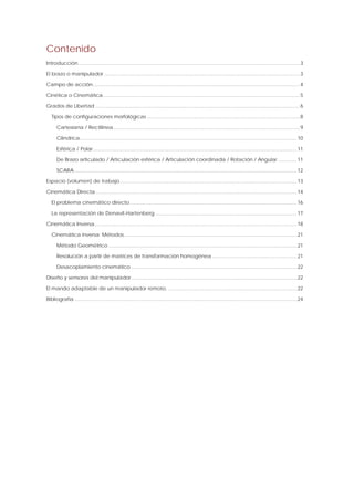 Contenido 
Introducción...........................................................................................................................................................3 
El brazo o manipulador .........................................................................................................................................3 
Campo de acción.................................................................................................................................................4 
Cinética o Cinemática..........................................................................................................................................5 
Grados de Libertad ...............................................................................................................................................6 
Tipos de configuraciones morfológicas ...........................................................................................................8 
Cartesiana / Rectilínea...................................................................................................................................9 
Cilíndrica........................................................................................................................................................10 
Esférica / Polar...............................................................................................................................................11 
De Brazo articulado / Articulación esférica / Articulación coordinada / Rotación / Angular .............11 
SCARA............................................................................................................................................................12 
Espacio (volumen) de trabajo............................................................................................................................13 
Cinemática Directa .............................................................................................................................................14 
El problema cinemático directo.....................................................................................................................16 
La representación de Denavit-Hartenberg ...................................................................................................17 
Cinemática Inversa..............................................................................................................................................18 
Cinemática inversa: Métodos.........................................................................................................................21 
Método Geométrico ....................................................................................................................................21 
Resolución a partir de matrices de transformación homogénea ...........................................................21 
Desacoplamiento cinemático ....................................................................................................................22 
Diseño y sensores del manipulador....................................................................................................................22 
El mando adaptable de un manipulador remoto. ..........................................................................................22 
Bibliografía ............................................................................................................................................................24  