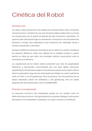 Cinética del Robot 
Introducción 
Los robots clásicos presentan una arquitectura antropomórfica serial, semejante al brazo humano. Consisten de una serie de barras rígidas unidas entre sí a través de articulaciones de un grado de libertad del tipo rotacional o prismática. En general cada articulación logra su movimiento a través de un accionamiento de potencia e incluye otros dispositivos como reductores de velocidad, frenos y sensores de posición o velocidad. 
Aunque al definir las relaciones cinemáticas de un robot no se suelen consideran los aspectos dinámicos, nada más alejado de la realidad cuando se quiere diseñar un robot ya que existe una inevitable relación causa-efecto entre la cinemática y la dinámica. 
Las arquitecturas de los robots clásicos presentan una serie de propiedades dinámicas y estructurales caracterizadas por una gran rigidez estructural, repetitividad y elevado peso propio. El elevado peso propio de los robots clásicos limita la capacidad carga útil y las velocidades de trabajo, las cuales usualmente están en torno a los 60 grados/seg. Para las primeras tres articulaciones de los robots industriales (robots de soldadura) y 250 grados/seg. Para los robots pequeños de altas prestaciones como el STÄUBLI RX90. 
El brazo o manipulador 
La estructura mecánica del manipulador puede ser tan variada como los fabricantes que las hacen. Pero generalmente se pueden distinguir cuatro partes principales en el manipulador: el pedestal, el cuerpo, el brazo y el antebrazo.  