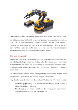 Figura 1.1: Brazo robótico jugador de baloncesto(Universidad Nacional de Chiao-Tung). 
Las articulaciones entre las distintas partes rígidas del brazo pueden ser giratorias (como las del brazo humano) o deslizantes (si hay traslación de las partes). El número de elementos del brazo y sus articulaciones determinan una característica propia de cada robot. Al número de movimientos espaciales independientes entre sí se le denomina grados de libertad. 
Campo de acción 
Debido a la estructura de las articulaciones y al número de ellas existente, el brazo del robot puede llegar a alcanzar ciertos puntos del espacio, pero nunca todos. Al conjunto de los puntos del espacio que el robot puede alcanzar con su herramienta se le denomina campo de acción, y es una característica propia de cada robot. 
Los fabricantes nos ofrecen en sus catálogos todo un montón de dibujitos en los que podemos ver las zonas que el robot alcanza y las que no. 
Hay otras tres características que definen la calidad del movimiento de un robot: 
• Resolución (o precisión). Es el mínimo movimiento que puede realizar el robot expresado en milímetros. 
• Repetitividad. Es una medida estadística del error que comete un robot al colocarse repetidas veces en un mismo punto.  