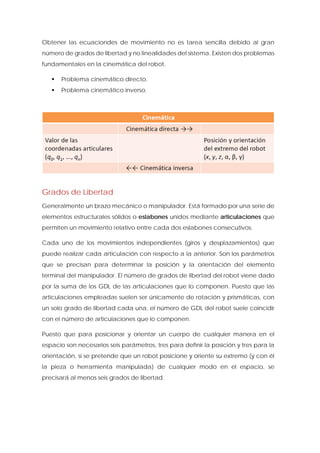 Obtener las ecuaciondes de movimiento no es tarea sencilla debido al gran número de grados de libertad y no linealidades del sistema. Existen dos problemas fundamentales en la cinemática del robot. 
 Problema cinemático directo. 
 Problema cinemático inverso. 
Grados de Libertad 
Generalmente un brazo mecánico o manipulador. Está formado por una serie de elementos estructurales sólidos o eslabones unidos mediante articulaciones que permiten un movimiento relativo entre cada dos eslabones consecutivos. 
Cada uno de los movimientos independientes (giros y desplazamientos) que puede realizar cada articulación con respecto a la anterior. Son los parámetros que se precisan para determinar la posición y la orientación del elemento terminal del manipulador. El número de grados de libertad del robot viene dado por la suma de los GDL de las articulaciones que lo componen. Puesto que las articulaciones empleadas suelen ser únicamente de rotación y prismáticas, con un solo grado de libertad cada una, el número de GDL del robot suele coincidir con el número de articulaciones que lo componen. 
Puesto que para posicionar y orientar un cuerpo de cualquier manera en el espacio son necesarios seis parámetros, tres para definir la posición y tres para la orientación, si se pretende que un robot posicione y oriente su extremo (y con él la pieza o herramienta manipulada) de cualquier modo en el espacio, se precisará al menos seis grados de libertad.  