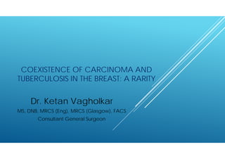 COEXISTENCE OF CARCINOMA AND
TUBERCULOSIS IN THE BREAST: A RARITY
Dr. Ketan Vagholkar
MS, DNB, MRCS (Eng), MRCS (Glasgow), FACS
Consultant General Surgeon
 