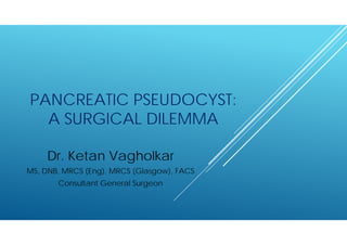 PANCREATIC PSEUDOCYST:
A SURGICAL DILEMMA
Dr. Ketan Vagholkar
MS, DNB, MRCS (Eng), MRCS (Glasgow), FACS
Consultant General Surgeon
 