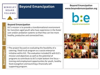Beyond Emancipation
OrganizationBoardProject
Beyond Emancipation
B:E’s mission is to provide a transformational environment
for transition-aged youth who have experience in the foster
care and/or probation systems so that they can live more
healthy, productive and connected lives.
• The project focused on evaluating the feasibility of a
catering / food truck program as a social enterprise
initiative within B:E. The evaluation included fit with B:E’s
mission and objectives as well as the potential of
programs to contribute to B:E’s triple bottom line focus –
training and employment opportunities for youth, healthy
food evangelism and launching a financially self-
supporting program.
Beyond Emancipation
www.beyondemancipation.org
 