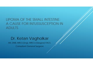LIPOMA OF THE SMALL INTESTINE:
A CAUSE FOR INTUSSUSCEPTION IN
ADULTS
Dr. Ketan Vagholkar
MS, DNB, MRCS (Eng), MRCS (Glasgow) FACS.
Consultant General Surgeon
 