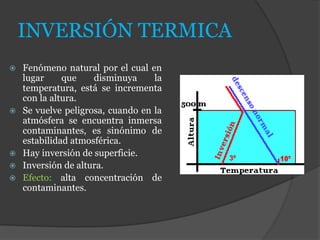INVERSIÓN TERMICA
 Fenómeno natural por el cual en
lugar que disminuya la
temperatura, está se incrementa
con la altura.
 Se vuelve peligrosa, cuando en la
atmósfera se encuentra inmersa
contaminantes, es sinónimo de
estabilidad atmosférica.
 Hay inversión de superficie.
 Inversión de altura.
 Efecto: alta concentración de
contaminantes.
 