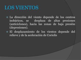 LOS VIENTOS
 La dirección del viento depende de los centros
isobáricos, se desplaza de altas presiones
(anticiclones), hacia las zonas de baja presión
(depresiones).
 El desplazamiento de los vientos depende del
relieve y de la aceleración de Coriolis
 