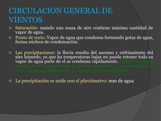 CIRCULACION GENERAL DE
VIENTOS
 Saturación: cuando una masa de aire contiene máxima cantidad de
vapor de agua.
 Punto de rocío: Vapor de agua que condensa formando gotas de agua,
forma núcleos de condensación.
 Las precipitaciones: la lluvia resulta del ascenso y enfriamiento del
aire húmedo, ya que ha temperaturas bajas no puede retener todo su
vapor de agua parte de el se condensa rápidamente. Cuando la masa
de aire es obligada a subir a niveles más frios y se encuentra con
una cadena montañosa en su camino- lluvia orográfica.
 La precipitación se mide con el pluviómetro: mm de agua
 