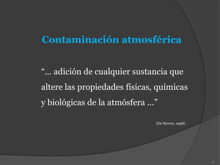 Contaminación atmosférica
“... adición de cualquier sustancia que
altere las propiedades físicas, químicas
y biológicas de la atmósfera ...”
(De Nevers, 1998)
13
 