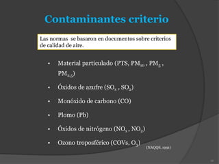 • Material particulado (PTS, PM10 , PM5 ,
PM2,5)
• Óxidos de azufre (SOx , SO2)
• Monóxido de carbono (CO)
• Plomo (Pb)
• Óxidos de nitrógeno (NOx , NO2)
• Ozono troposférico (COVs, O3)
Contaminantes criterio
(NAQQS, 1991)
16
Las normas se basaron en documentos sobre criterios
de calidad de aire.
 