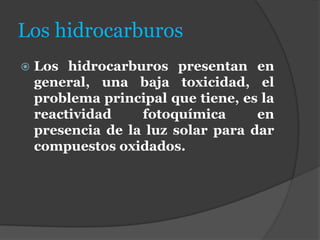Los hidrocarburos
 Los hidrocarburos presentan en
general, una baja toxicidad, el
problema principal que tiene, es la
reactividad fotoquímica en
presencia de la luz solar para dar
compuestos oxidados.
 