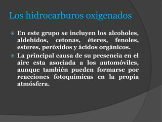 Los hidrocarburos oxigenados
 En este grupo se incluyen los alcoholes,
aldehídos, cetonas, éteres, fenoles,
esteres, peróxidos y ácidos orgánicos.
 La principal causa de su presencia en el
aire esta asociada a los automóviles,
aunque también pueden formarse por
reacciones fotoquímicas en la propia
atmósfera.
 