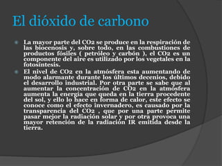 El dióxido de carbono
 La mayor parte del CO2 se produce en la respiración de
las biocenosis y, sobre todo, en las combustiones de
productos fósiles ( petróleo y carbón ), el CO2 es un
componente del aire es utilizado por los vegetales en la
fotosíntesis.
 El nivel de CO2 en la atmósfera esta aumentando de
modo alarmante durante los últimos decenios, debido
el desarrollo industrial. Por otra parte se sabe que al
aumentar la concentración de CO2 en la atmósfera
aumenta la energía que queda en la tierra procedente
del sol, y ello lo hace en forma de calor, este efecto se
conoce como el efecto invernadero, es causado por la
transparencia del CO2 , que por una parte permite
pasar mejor la radiación solar y por otra provoca una
mayor retención de la radiación IR emitida desde la
tierra.
 