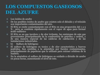 LOS COMPUESTOS GASEOSOS
DEL AZUFRE
 Los óxidos de azufre
 De los posibles óxidos de azufre que existen solo el dióxido y el trióxido
son importantes contaminantes del aire.
 El SO3 se emite conjuntamente con el SO2 en una proporción del 1 a 5
% , pero se combina rápidamente con el vapor de agua para formar
ácido sulfúrico
 El SO2 es un gas incoloro y de olor irritante, las emisiones de este gas
provenientes principalmente de la combustión de petróleo y carbón, y
de una manera especial de las calderas de calefacción y de las
instalaciones industriales.
 b) Sulfuro de hidrógeno
 El sulfuro de hidrógeno es toxico y de olor característico a huevos
podridos. Son emitidas a la atmósfera por fuentes contaminantes,
principalmente de papeleras que lo utilizan para extraer celulosa de la
madera.
 En la atmósfera el sulfuro de hidrógeno es oxidado a dióxido de azufre
en pocas horas, aumentando el nivel de éste.
 