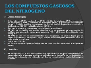 LOS COMPUESTOS GASEOSOS
DEL NITROGENO
a) Óxidos de nitrógeno
 Oxido nitroso (N2O), oxido nítrico (NO), trióxido de nitrógeno (NO3), sesquióxido
de nitrógeno ( N2O3), tetroxido de nitrógeno (N2O4) y pentoxido de nitrógeno
(N2O5), también pueden encontrarse en el aire los correspondientes ácidos: el
ácido nítrico ( HNO3) y el ácido nitroso (HNO2).
 Los tres primeros se encuentran en cantidades apreciables.
 El NO es producido por acción biológica y en los procesos de combustión. Es
oxidado por acción del ozono para producir NO2 y el tiempo de residencia es de
solo 5 días.
 El NO2 es uno de los contaminantes más peligrosos, en primer lugar por su
carácter irritante y, en segundo lugar, porque se descompone por medio de la luz
solar según la reacción:
 NO2 + hv = NO + O
 La formación de oxigeno atómico, que es muy reactivo, convierte al oxigeno en
ozono.
b) Amoniaco
 El amoniaco (NH3) esta considerado un contaminante de poca importancia. Su
presencia en la atmósfera se debe principalmente a la acción de las bacterias, el
tiempo de residencia esta estimado en 7 días no conociéndose efectos dañinos para
la salud.
 
