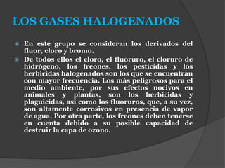 LOS GASES HALOGENADOS
 En este grupo se consideran los derivados del
fluor, cloro y bromo.
 De todos ellos el cloro, el fluoruro, el cloruro de
hidrógeno, los freones, los pesticidas y los
herbicidas halogenados son los que se encuentran
con mayor frecuencia. Los más peligrosos para el
medio ambiente, por sus efectos nocivos en
animales y plantas, son los herbicidas y
plaguicidas, así como los fluoruros, que, a su vez,
son altamente corrosivos en presencia de vapor
de agua. Por otra parte, los freones deben tenerse
en cuenta debido a su posible capacidad de
destruir la capa de ozono.
 