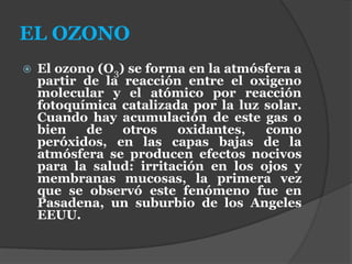 EL OZONO
 El ozono (O3) se forma en la atmósfera a
partir de la reacción entre el oxigeno
molecular y el atómico por reacción
fotoquímica catalizada por la luz solar.
Cuando hay acumulación de este gas o
bien de otros oxidantes, como
peróxidos, en las capas bajas de la
atmósfera se producen efectos nocivos
para la salud: irritación en los ojos y
membranas mucosas, la primera vez
que se observó este fenómeno fue en
Pasadena, un suburbio de los Angeles
EEUU.
 
