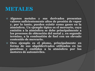 METALES
 Algunos metales y sus derivados presentan
valores suficientemente altos de presión de vapor
y, por lo tanto, pueden existir como gases en la
atmósfera. Un ejemplo típico es el mercurio, cuya
emisión a la atmósfera se debe principalmente a
los procesos de obtención del metal y, en segundo
termino, a la combustión de fuel con un elevado
contenido de mercurio.
 Otro ejemplo es el plomo, principalmente en
forma de sus alquilderivados utilizados en las
gasolinas y emitidos a la atmósfera por los
motores de automóviles.
 
