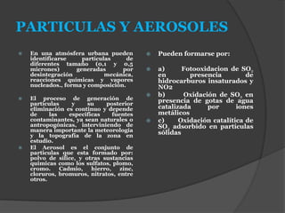 PARTICULAS Y AEROSOLES
 En una atmósfera urbana pueden
identificarse partículas de
diferentes tamaño (0,1 y 0,5
micrones) generadas por
desintegración mecánica,
reacciones químicas y vapores
nucleados., forma y composición.
 El proceso de generación de
partículas y su posterior
eliminación es continuo y depende
de las especificas fuentes
contaminantes, ya sean naturales o
antropogónicas, interviniendo de
manera importante la meteorología
y la topografía de la zona en
estudio.
 El Aerosol es el conjunto de
particulas que esta formado por:
polvo de sílice, y otras sustancias
quimicas como los sulfatos, plomo,
cromo. Cadmio, hierro, zinc,
cloruros, bromuros, nitratos, entre
otros.
 Pueden formarse por:
 a) Fotooxidacion de SO2
en presencia de
hidrocarburos insaturados y
NO2
 b) Oxidación de SO2 en
presencia de gotas de agua
catalizada por iones
metálicos
 c) Oxidación catalítica de
SO2 adsorbido en partículas
sólidas
 