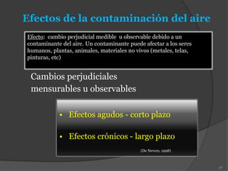 Efectos de la contaminación del aire
• Efectos agudos - corto plazo
• Efectos crónicos - largo plazo
(De Nevers, 1998)
Cambios perjudiciales
mensurables u observables
28
Efecto: cambio perjudicial medible u observable debido a un
contaminante del aire. Un contaminante puede afectar a los seres
humanos, plantas, animales, materiales no vivos (metales, telas,
pinturas, etc)
 