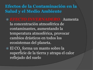 Efectos de la Contaminación en la
Salud y el Medio Ambiente
 EFECTO INVERNADERO. Aumenta
la concentración atmosférica de
contaminantes, aumentando la
temperatura atmosférica, provocar
cambios drásticos en todos los
ecosistemas del planeta.
 El CO2 forma un manto sobre la
superficie de la tierra y atrapa el calor
reflejado del suelo
 