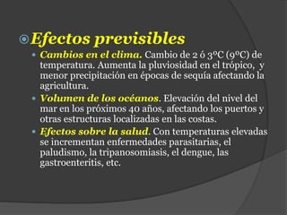 Efectos previsibles
 Cambios en el clima. Cambio de 2 ó 3ºC (9ºC) de
temperatura. Aumenta la pluviosidad en el trópico, y
menor precipitación en épocas de sequía afectando la
agricultura.
 Volumen de los océanos. Elevación del nivel del
mar en los próximos 40 años, afectando los puertos y
otras estructuras localizadas en las costas.
 Efectos sobre la salud. Con temperaturas elevadas
se incrementan enfermedades parasitarias, el
paludismo, la tripanosomiasis, el dengue, las
gastroenteritis, etc.
 