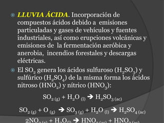  LLUVIA ÁCIDA. Incorporación de
compuestos ácidos debido a emisiones
particuladas y gases de vehículos y fuentes
industriales, así como erupciones volcánicas y
emisiones de la fermentación aeróbica y
anerobia, incendios forestales y descargas
eléctricas.
 El SO2 genera los ácidos sulfuroso (H2SO3) y
sulfúrico (H2SO4) de la misma forma los ácidos
nitroso (HNO2) y nítrico (HNO3):
SO2 (g) + H2O (l)  H2SO3 (ac)
SO2 (g) + O (g)  SO3 (g) + H2O (l)  H2SO4 (ac)
2NO + H O  HNO + HNO
 