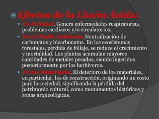 Efectos de la Lluvia Ácida:
 En la Salud. Genera enfermedades respiratorias,
problemas cardiacos y/o circulatorios.
 En el Medio Ambiente. Neutralización de
carbonatos y bicarbonatos. En los ecosistemas
forestales, pérdida de follaje, se reduce el crecimiento
y mortalidad. Las plantas acumulan mayores
cantidades de metales pesados, siendo ingeridos
posteriormente por los herbívoros.
 En los Materiales. El deterioro de los materiales,
en particular, los de construcción, originando un costo
para la sociedad, significando la pérdida del
patrimonio cultural, como monumentos históricos y
zonas arqueológicas.
 