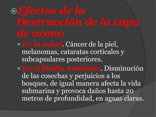 Efectos de la
Destrucción de la capa
de ozono
 En la salud. Cáncer de la piel,
melanomas, cataratas corticales y
subcapsulares posteriores.
 En el Medio Ambiente. Disminución
de las cosechas y perjuicios a los
bosques, de igual manera afecta la vida
submarina y provoca daños hasta 20
metros de profundidad, en aguas claras.
 