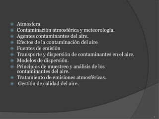  Atmosfera
 Contaminación atmosférica y meteorología.
 Agentes contaminantes del aire.
 Efectos de la contaminación del aire
 Fuentes de emisión
 Transporte y dispersión de contaminantes en el aire.
 Modelos de dispersión.
 Principios de muestreo y análisis de los
contaminantes del aire.
 Tratamiento de emisiones atmosféricas.
 Gestión de calidad del aire.
4
 
