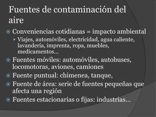 Fuentes de contaminación del
aire
 Conveniencias cotidianas = impacto ambiental
 Viajes, automóviles, electricidad, agua caliente,
lavandería, imprenta, ropa, muebles,
medicamentos…
 Fuentes móviles: automóviles, autobuses,
locomotoras, aviones, camiones
 Fuente puntual: chimenea, tanque,
 Fuente de área: serie de fuentes pequeñas que
afecta una región
 Fuentes estacionarias o fijas: industrias…
 