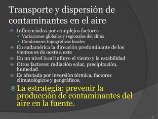 Transporte y dispersión de
contaminantes en el aire
 Influenciadas por complejos factores
 Variaciones globales y regionales del clima
 Condiciones topográficas locales
 En sudamérica la dirección predominante de los
vientos es de oeste a este
 En un nivel local influye el viento y la estabilidad
 Otros factores: radiación solar, precipitación,
humedad
 Es afectada por inversión térmica, factores
climatológicos y geográficos.
 La estrategia: prevenir la
producción de contaminantes del
aire en la fuente.
49
 