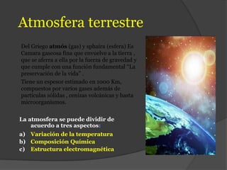 Atmosfera terrestre
Del Griego atmós (gas) y sphaira (esfera) Es
Camara gaseosa fina que envuelve a la tierra ,
que se aferra a ella por la fuerza de gravedad y
que cumple con una función fundamental “La
preservación de la vida” .
Tiene un espesor estimado en 1000 Km,
compuestos por varios gases además de
partículas sólidas , cenizas volcánicas y hasta
microorganismos.
La atmosfera se puede dividir de
acuerdo a tres aspectos:
a) Variación de la temperatura
b) Composición Química
c) Estructura electromagnética
 