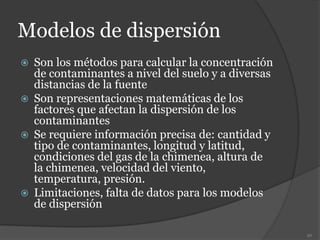 Modelos de dispersión
 Son los métodos para calcular la concentración
de contaminantes a nivel del suelo y a diversas
distancias de la fuente
 Son representaciones matemáticas de los
factores que afectan la dispersión de los
contaminantes
 Se requiere información precisa de: cantidad y
tipo de contaminantes, longitud y latitud,
condiciones del gas de la chimenea, altura de
la chimenea, velocidad del viento,
temperatura, presión.
 Limitaciones, falta de datos para los modelos
de dispersión
50
 