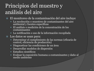 Principios del muestro y
análisis del aire
 El monitoreo de la contaminación del aire incluye
 La recolección o muestreo de contaminantes del aire
ambiental y fuentes específicas
 El análisis o medición de la concentración de los
contaminantes
 La notificación o uso de la información recopilada
 Los datos se usan para:
 Determinar el cumplimiento de las normas (eficacia de
control, eficiencia de producción)
 Diagnosticar las condiciones de un área
 Desarrollar modelos de dispersión
 Estudios científicos
 Evaluar la exposición humana a contaminantes y daño al
medio ambiente
51
 