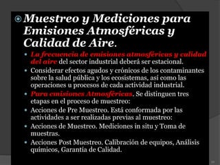 Muestreo y Mediciones para
Emisiones Atmosféricas y
Calidad de Aire.
 La frecuencia de emisiones atmosféricas y calidad
del aire del sector industrial deberá ser estacional.
 Considerar efectos agudos y crónicos de los contaminantes
sobre la salud pública y los ecosistemas, así como las
operaciones u procesos de cada actividad industrial.
 Para emisiones Atmosféricas. Se distinguen tres
etapas en el proceso de muestreo:
 Acciones de Pre Muestreo. Está conformada por las
actividades a ser realizadas previas al muestreo:
 Acciones de Muestreo. Mediciones in situ y Toma de
muestras.
 Acciones Post Muestreo. Calibración de equipos, Análisis
químicos, Garantía de Calidad.
52
 