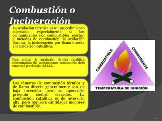Combustión o
Incineración
La oxidación térmica es un procedimiento
adecuado, especialmente si los
contaminantes son combustibles, existen
3 métodos de combustión: la oxidación
térmica, la incineración por llama directa
y la oxidación catalítica.
60
Las cámaras de combustión térmica y
de llama directa generalmente son de
baja inversión, pero su operación
presenta costos elevados. La
combustión catalítica es de inversión
alta, pero requiere cantidades menores
de combustible.
Para utilizar la oxidación térmica catalítica,
concentración del contaminante combustible debe
estar esté por debajo del LEL.
 