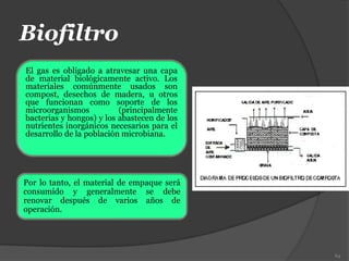 Biofiltro
El gas es obligado a atravesar una capa
de material biológicamente activo. Los
materiales comúnmente usados son
compost, desechos de madera, u otros
que funcionan como soporte de los
microorganismos (principalmente
bacterias y hongos) y los abastecen de los
nutrientes inorgánicos necesarios para el
desarrollo de la población microbiana.
64
Por lo tanto, el material de empaque será
consumido y generalmente se debe
renovar después de varios años de
operación.
 