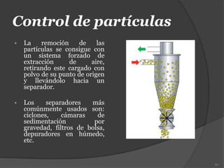 Control de partículas
 La remoción de las
partículas se consigue con
un sistema forzado de
extracción de aire,
retirando este cargado con
polvo de su punto de origen
y llevándolo hacia un
separador.
 Los separadores más
comúnmente usados son:
ciclones, cámaras de
sedimentación por
gravedad, filtros de bolsa,
depuradores en húmedo,
etc.
67
 