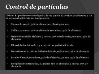 Control de partículas
Existen 8 tipos de colectores de polvo de uso común. Estos tipos de colectores y sus
intervalos de eficiencia son los siguientes:
 Cámara de asiento 90% de eficiencia arriba de 50 micras.
 Ciclón : 70 micras, 20% de eficiencia; 100 micras, 92% de eficiencia.
 Multiciclón o ciclón Múltiple, 3 micras, 20% de eficiencia; 70 micras, 99% de
eficiencia.
 Filtro de bolsa, intervalo 0,5 a 100 micras, 99% de eficiencia.
 Torre de rocio, 10 micras, 88% de eficiencia, 90% micras, 98% de eficiencia.
 Lavador Venturi, 0,2 micras, 30% de eficiencia; 5 micras, 99% de eficiencia.
 Precipitador electrostático, 0,1 micras 82% de eficiencia, 2 micras, 99% de
eficiencia.
69
 