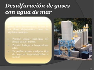 Desulfuración de gases
con agua de mar
El proceso se inicia con la llegada de
gases a un purificador o colector de
polvo (filtro electrostático). El uso de
un filtro electrostático tiene las
siguientes ventajas:
 Permite separar partículas por
debajo de 0,01 micras.
 Permite trabajar a temperaturas
altas.
 Es posible separar cualquier tipo
de material suspendido(polvo o
niebla).
76
 