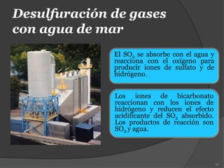 Desulfuración de gases
con agua de mar
El SO2 se absorbe con el agua y
reacciona con el oxígeno para
producir iones de sulfato y de
hidrógeno.
78
Los iones de bicarbonato
reaccionan con los iones de
hidrógeno y reducen el efecto
acidificante del SO2 absorbido.
Los productos de reacción son
SO2 y agua.
 