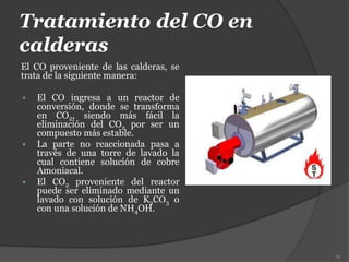 Tratamiento del CO en
calderas
El CO proveniente de las calderas, se
trata de la siguiente manera:
 El CO ingresa a un reactor de
conversión, donde se transforma
en CO2, siendo más fácil la
eliminación del CO2 por ser un
compuesto más estable.
 La parte no reaccionada pasa a
través de una torre de lavado la
cual contiene solución de cobre
Amoniacal.
 El CO2 proveniente del reactor
puede ser eliminado mediante un
lavado con solución de K2CO3 o
con una solución de NH4OH.
79
 