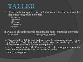 1. ¿Cuál es la energía en KJ/mol asociada a los fotones con las
siguientes longitudes de onda?
A) 200nm
B) 300nm
C) 750nm
D)4000nm
E) 1x106
2. ¿Cuál es el significado de cada una de estas longitudes de onda?
 E=hc/λ ; hc=190627KJ/mol-1
3. El cambio de entalpia para la disociación de la molécula de oxigeno es
495KJ/mol. ¿Qué longitud de onda será necesaria para dicha
disociación?. Escriba la ecuación fotoquímica.
4. ¿La concentración del SO2 en el aire de 2000ppm a cuantos
centímetros cúbicos de SO2 por m3 corresponde?
(1cm3/1m3=1ppm)
8
 