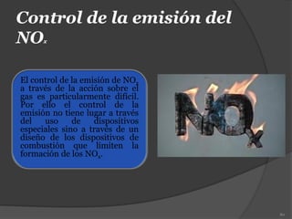 Control de la emisión del
NOx
El control de la emisión de NOx
a través de la acción sobre el
gas es particularmente difícil.
Por ello el control de la
emisión no tiene lugar a través
del uso de dispositivos
especiales sino a través de un
diseño de los dispositivos de
combustión que limiten la
formación de los NOx.
80
 