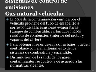 Sistemas de control de
emisiones
Gas natural vehicular
 El 60% de la contaminación emitida por el
vehículo proviene del tubo de escape, 20%
corresponde a las emisiones evaporativas
(tanque de combustible, carburador ), 20%
residuos de combustión (interior del motor y
vapores del cárter)
 Para obtener niveles de emisiones bajos, pueden
controlarse con el mantenimiento de los
sistemas de combustible y encendido.
 Disminución de la salida de los gases
contaminantes, se control a de acuerdo a las
normativas vigentes.
82
 