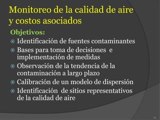 Monitoreo de la calidad de aire
y costos asociados
Objetivos:
 Identificación de fuentes contaminantes
 Bases para toma de decisiones e
implementación de medidas
 Observación de la tendencia de la
contaminación a largo plazo
 Calibración de un modelo de dispersión
 Identificación de sitios representativos
de la calidad de aire
85
 